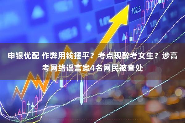 申银优配 作弊用钱摆平？考点现醉考女生？涉高考网络谣言案4名网民被查处
