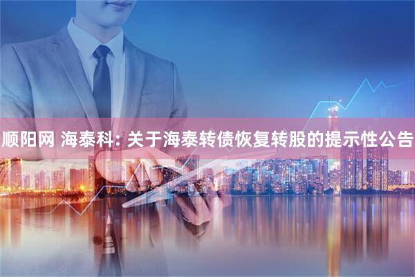 顺阳网 海泰科: 关于海泰转债恢复转股的提示性公告