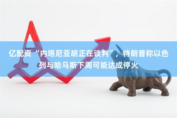 亿配资 “内塔尼亚胡正在谈判”，特朗普称以色列与哈马斯下周可能达成停火