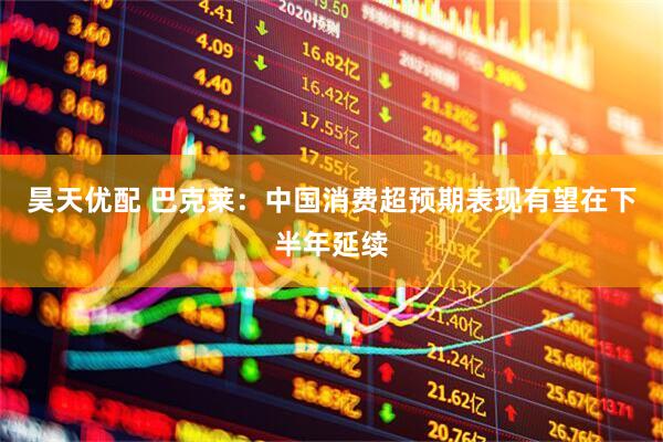昊天优配 巴克莱：中国消费超预期表现有望在下半年延续