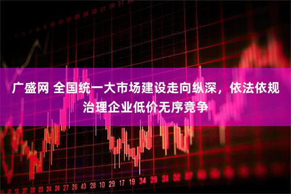 广盛网 全国统一大市场建设走向纵深，依法依规治理企业低价无序竞争
