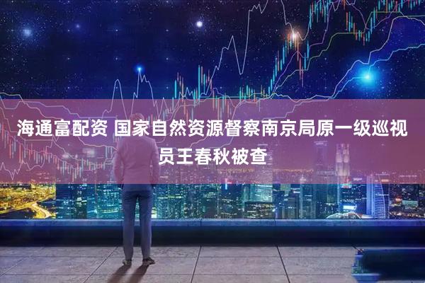 海通富配资 国家自然资源督察南京局原一级巡视员王春秋被查
