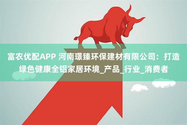 富农优配APP 河南璟臻环保建材有限公司：打造绿色健康全铝家居环境_产品_行业_消费者
