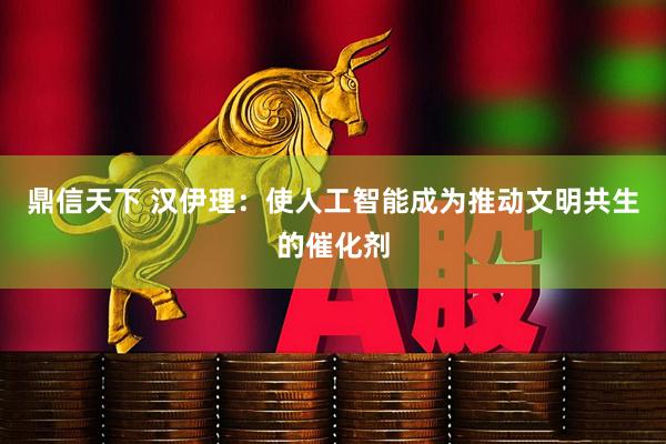 鼎信天下 汉伊理：使人工智能成为推动文明共生的催化剂