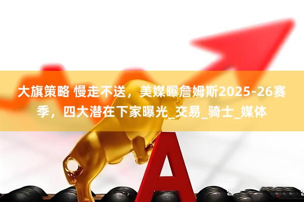 大旗策略 慢走不送，美媒曝詹姆斯2025-26赛季，四大潜在下家曝光_交易_骑士_媒体