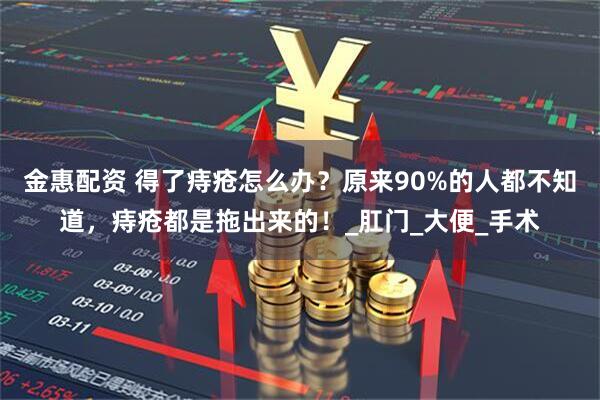 金惠配资 得了痔疮怎么办？原来90%的人都不知道，痔疮都是拖出来的！_肛门_大便_手术