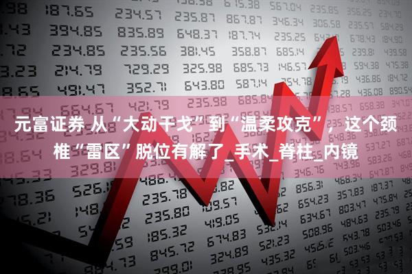 元富证券 从“大动干戈”到“温柔攻克”，这个颈椎“雷区”脱位有解了_手术_脊柱_内镜