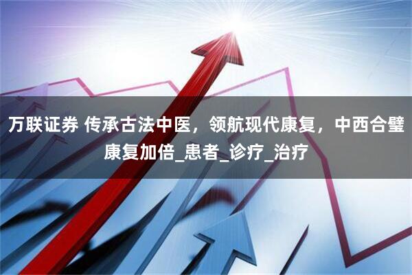 万联证券 传承古法中医，领航现代康复，中西合璧康复加倍_患者_诊疗_治疗