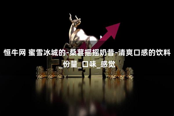 恒牛网 蜜雪冰城的-桑葚摇摇奶昔-清爽口感的饮料_份量_口味_感觉