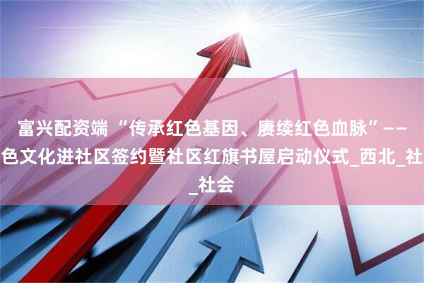 富兴配资端 “传承红色基因、赓续红色血脉”——红色文化进社区签约暨社区红旗书屋启动仪式_西北_社会