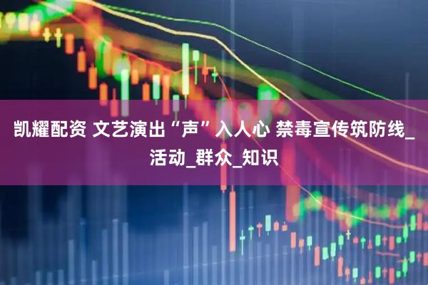 凯耀配资 文艺演出“声”入人心 禁毒宣传筑防线_活动_群众_知识