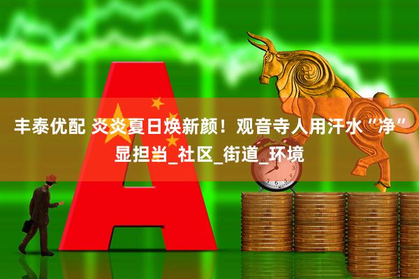 丰泰优配 炎炎夏日焕新颜！观音寺人用汗水“净”显担当_社区_街道_环境