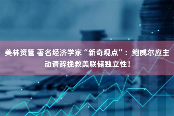 美林资管 著名经济学家“新奇观点”：鲍威尔应主动请辞挽救美联储独立性！