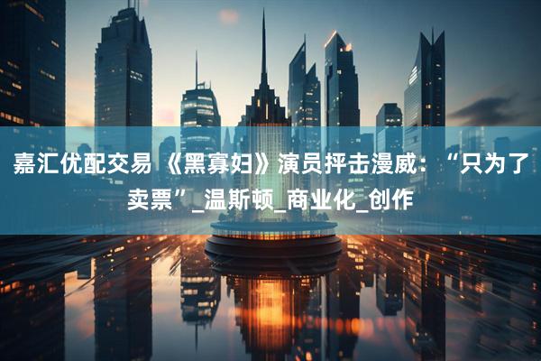 嘉汇优配交易 《黑寡妇》演员抨击漫威：“只为了卖票”_温斯顿_商业化_创作