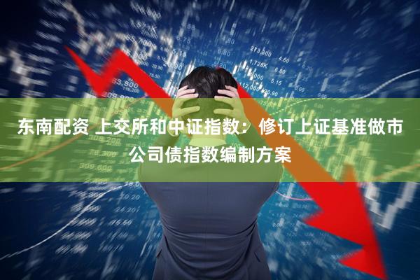 东南配资 上交所和中证指数：修订上证基准做市公司债指数编制方案
