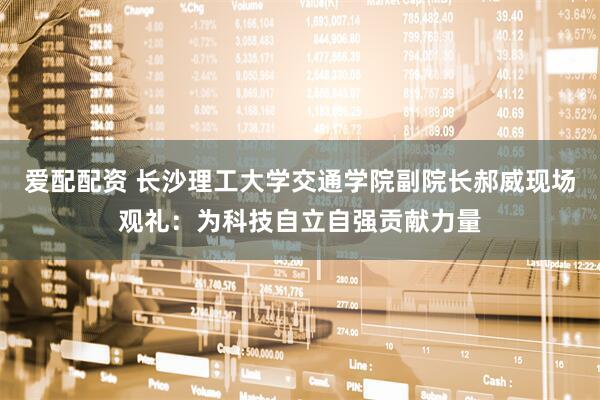 爱配配资 长沙理工大学交通学院副院长郝威现场观礼：为科技自立自强贡献力量