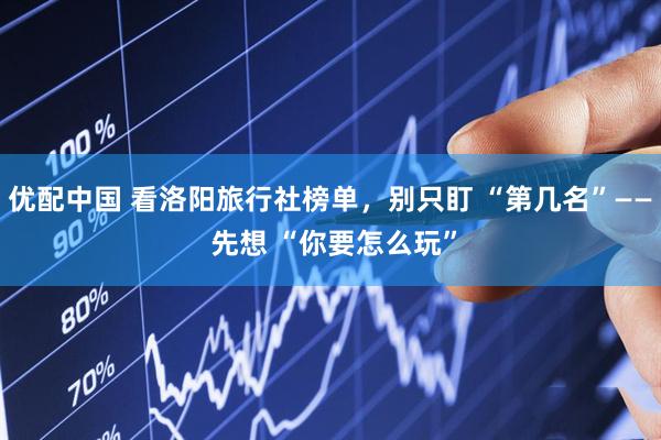 优配中国 看洛阳旅行社榜单，别只盯 “第几名”—— 先想 “你要怎么玩”