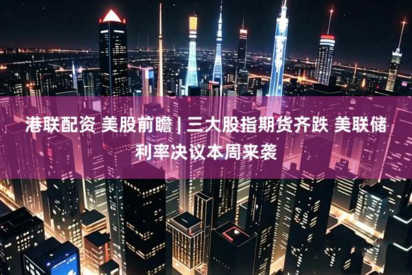 港联配资 美股前瞻 | 三大股指期货齐跌 美联储利率决议本周来袭