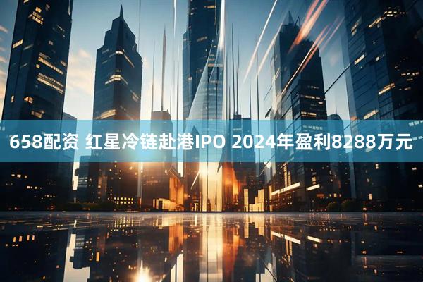 658配资 红星冷链赴港IPO 2024年盈利8288万元