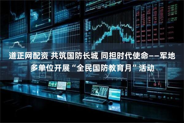 道正网配资 共筑国防长城 同担时代使命——军地多单位开展“全民国防教育月”活动