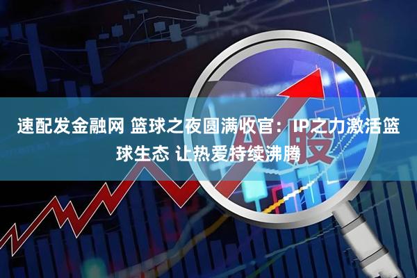 速配发金融网 篮球之夜圆满收官：IP之力激活篮球生态 让热爱持续沸腾