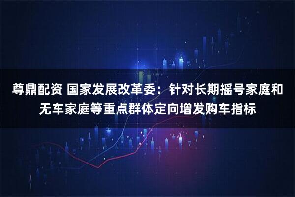 尊鼎配资 国家发展改革委：针对长期摇号家庭和无车家庭等重点群体定向增发购车指标