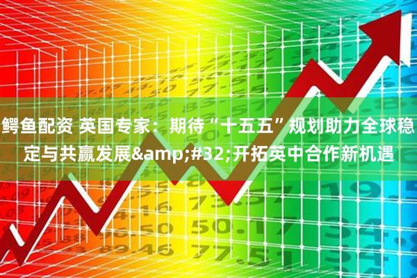 鳄鱼配资 英国专家:期待“十五五”规划助力全球稳定与共赢发展 开拓英中合作新机遇