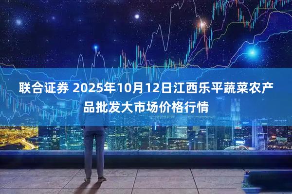 联合证券 2025年10月12日江西乐平蔬菜农产品批发大市场价格行情