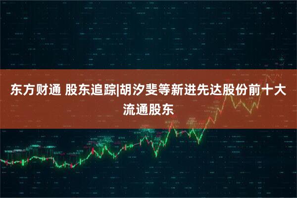 东方财通 股东追踪|胡汐斐等新进先达股份前十大流通股东
