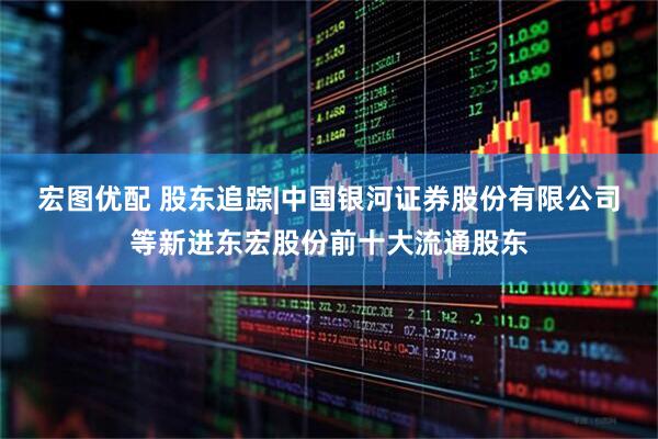 宏图优配 股东追踪|中国银河证券股份有限公司等新进东宏股份前十大流通股东