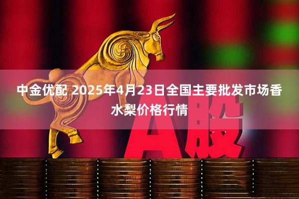 中金优配 2025年4月23日全国主要批发市场香水梨价格行情