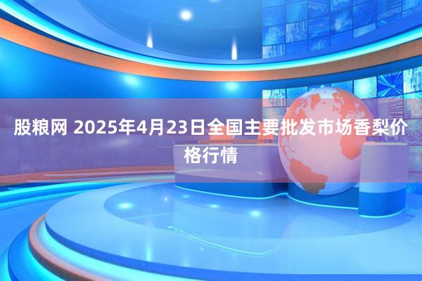 股粮网 2025年4月23日全国主要批发市场香梨价格行情
