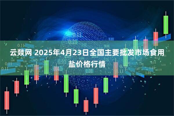 云燚网 2025年4月23日全国主要批发市场食用盐价格行情