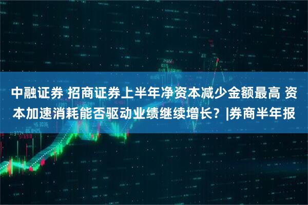 中融证券 招商证券上半年净资本减少金额最高 资本加速消耗能否驱动业绩继续增长？|券商半年报