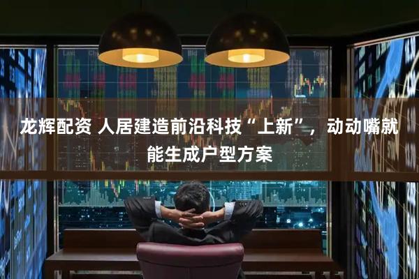 龙辉配资 人居建造前沿科技“上新”,动动嘴就能生成户型方案